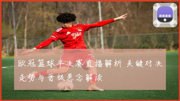 欧冠篮球半决赛直播解析 关键对决走势与晋级悬念解读