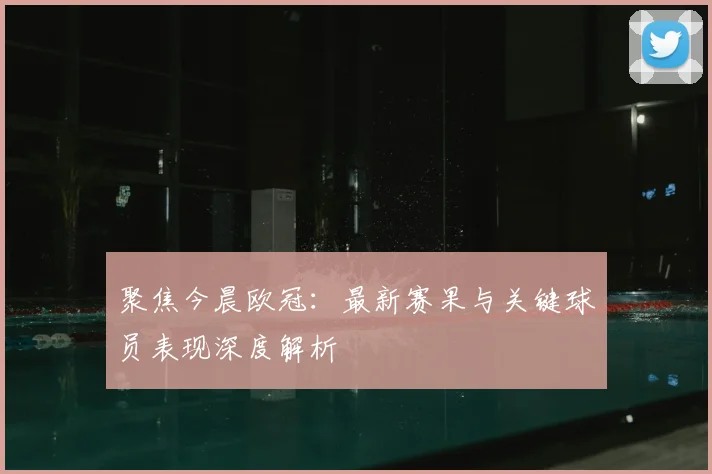 聚焦今晨欧冠:最新赛果与关键球员表现深度解析