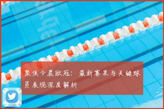 聚焦今晨欧冠:最新赛果与关键球员表现深度解析