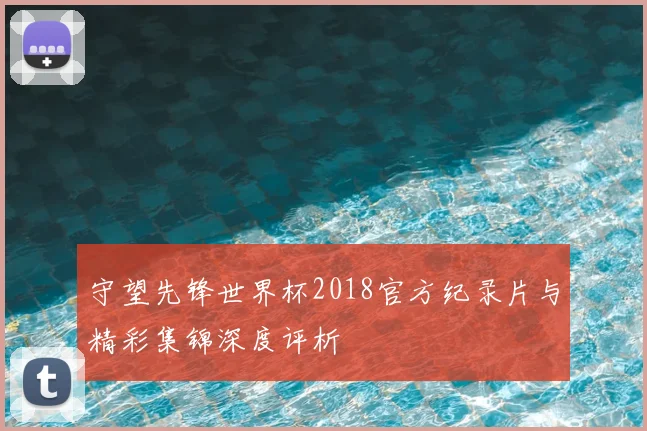 守望先锋世界杯2018官方纪录片与精彩集锦深度评析