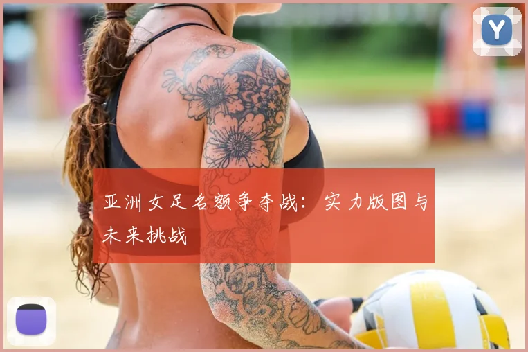 亚洲女足名额争夺战：实力版图与未来挑战
