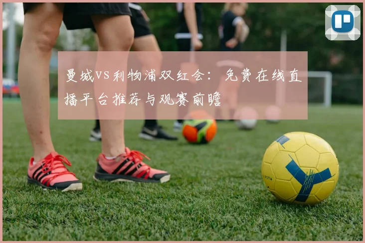 曼城vs利物浦双红会：免费在线直播平台推荐与观赛前瞻