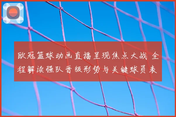 欧冠篮球动画直播呈现焦点大战 全程解读强队晋级形势与关键球员表现