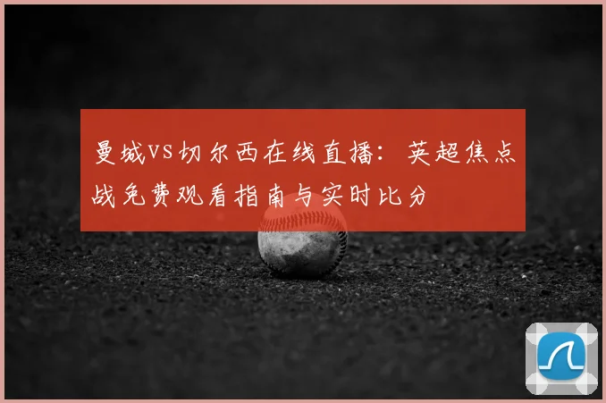 曼城vs切尔西在线直播:英超焦点战免费观看指南与实时比分