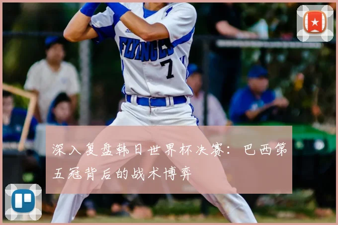 深入复盘韩日世界杯决赛：巴西第五冠背后的战术博弈