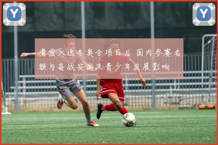 滑雪入选冬奥会项目后 国内参赛名额与备战安排及青少年发展影响