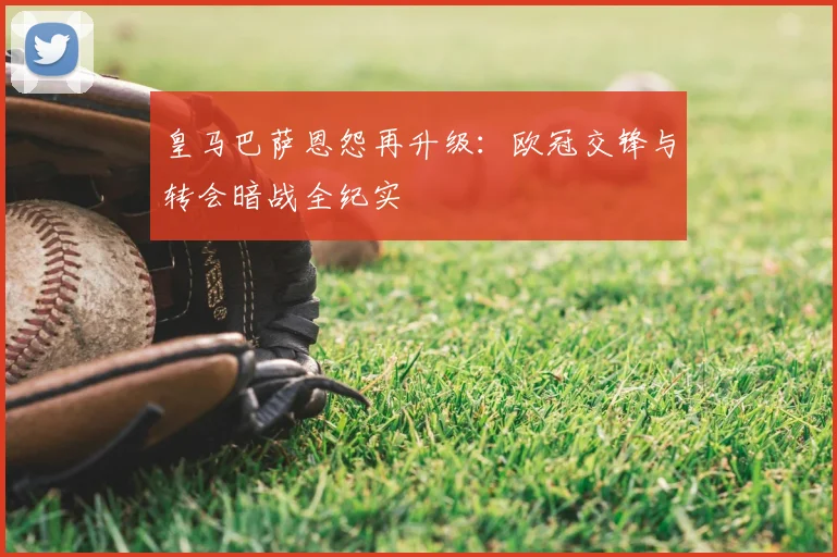 皇马巴萨恩怨再升级：欧冠交锋与转会暗战全纪实