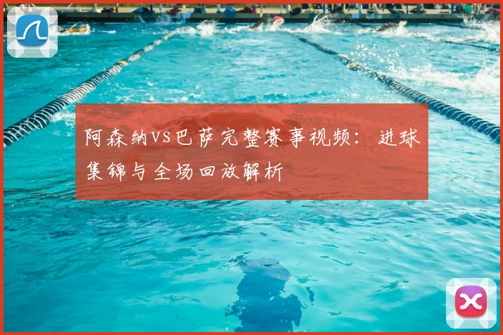 阿森纳vs巴萨完整赛事视频：进球集锦与全场回放解析