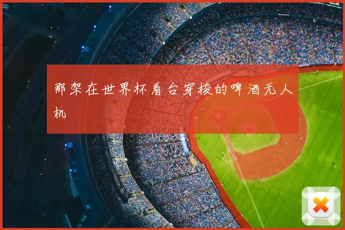 那架在世界杯看台穿梭的啤酒无人机