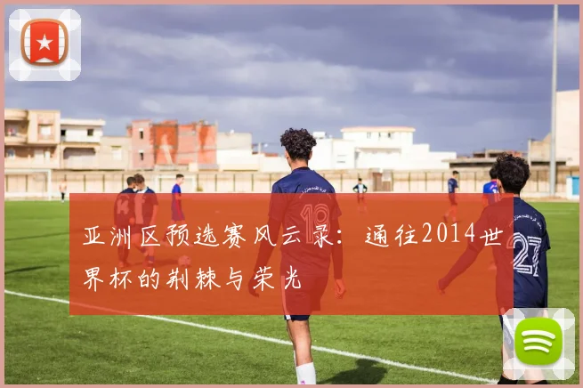 亚洲区预选赛风云录：通往2014世界杯的荆棘与荣光